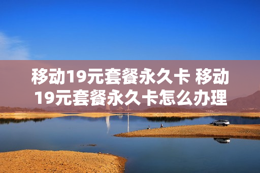 移动19元套餐永久卡 移动19元套餐永久卡怎么办理