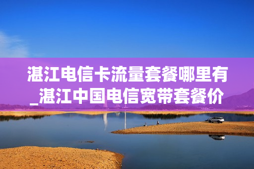 湛江电信卡流量套餐哪里有_湛江中国电信宽带套餐价格表2021