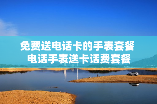 免费送电话卡的手表套餐 电话手表送卡话费套餐