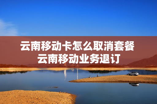 云南移动卡怎么取消套餐 云南移动业务退订