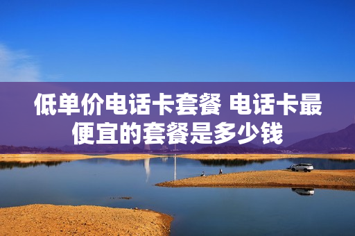 低单价电话卡套餐 电话卡最便宜的套餐是多少钱