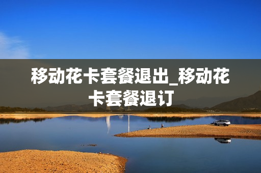 移动花卡套餐退出_移动花卡套餐退订
