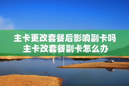 主卡更改套餐后影响副卡吗 主卡改套餐副卡怎么办