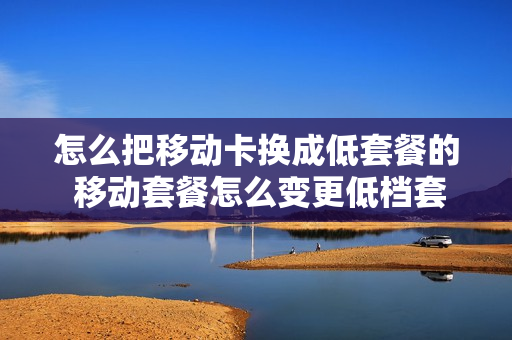 怎么把移动卡换成低套餐的 移动套餐怎么变更低档套餐