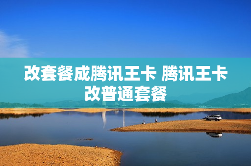 改套餐成腾讯王卡 腾讯王卡改普通套餐