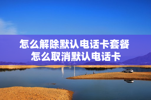 怎么解除默认电话卡套餐 怎么取消默认电话卡