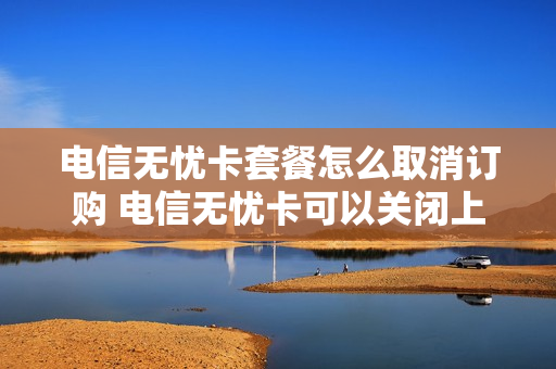 电信无忧卡套餐怎么取消订购 电信无忧卡可以关闭上网吗