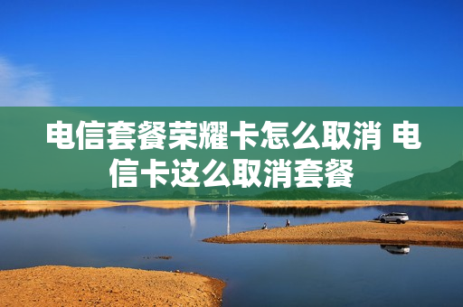 电信套餐荣耀卡怎么取消 电信卡这么取消套餐