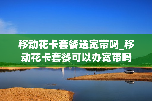移动花卡套餐送宽带吗_移动花卡套餐可以办宽带吗