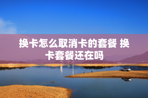 换卡怎么取消卡的套餐 换卡套餐还在吗