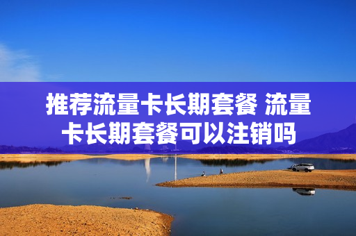推荐流量卡长期套餐 流量卡长期套餐可以注销吗