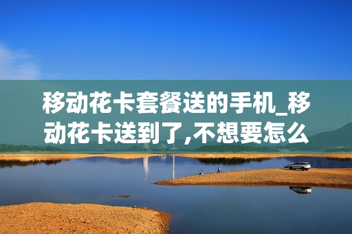 移动花卡套餐送的手机_移动花卡送到了,不想要怎么办