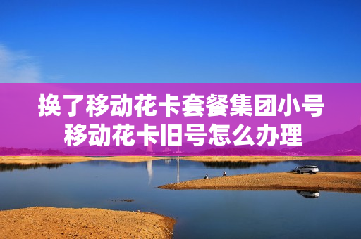 换了移动花卡套餐集团小号 移动花卡旧号怎么办理