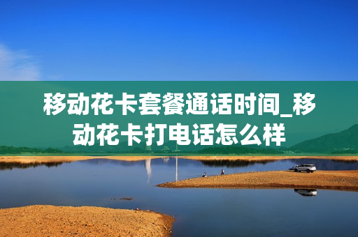 移动花卡套餐通话时间_移动花卡打电话怎么样