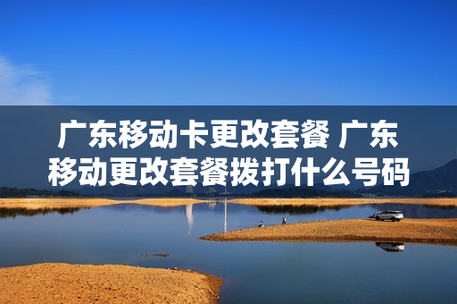 广东移动卡更改套餐 广东移动更改套餐拨打什么号码