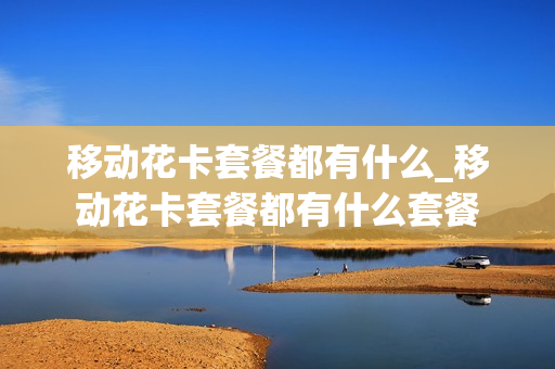 移动花卡套餐都有什么_移动花卡套餐都有什么套餐