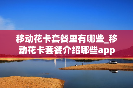 移动花卡套餐里有哪些_移动花卡套餐介绍哪些app