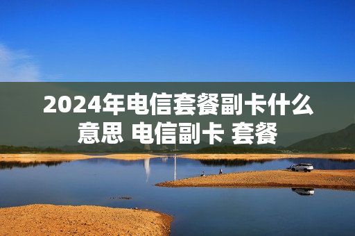 2024年电信套餐副卡什么意思 电信副卡 套餐