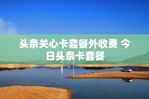 头条关心卡套餐外收费 今日头条卡套餐