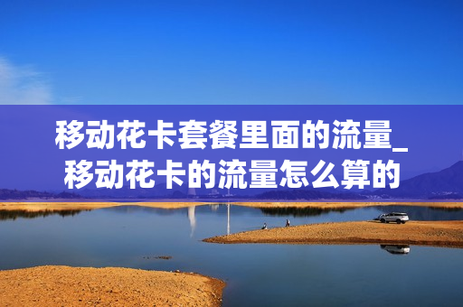 移动花卡套餐里面的流量_移动花卡的流量怎么算的
