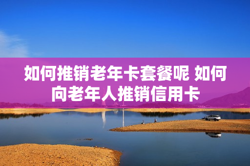 如何推销老年卡套餐呢 如何向老年人推销信用卡