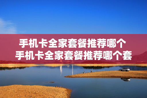 手机卡全家套餐推荐哪个 手机卡全家套餐推荐哪个套餐
