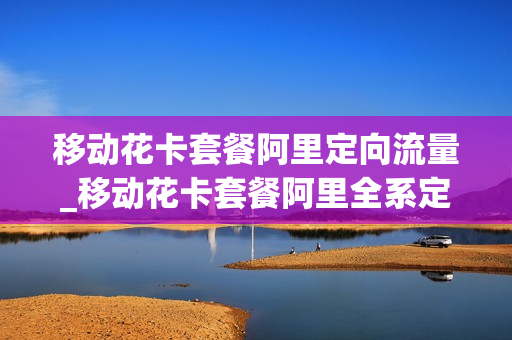 移动花卡套餐阿里定向流量_移动花卡套餐阿里全系定向流量