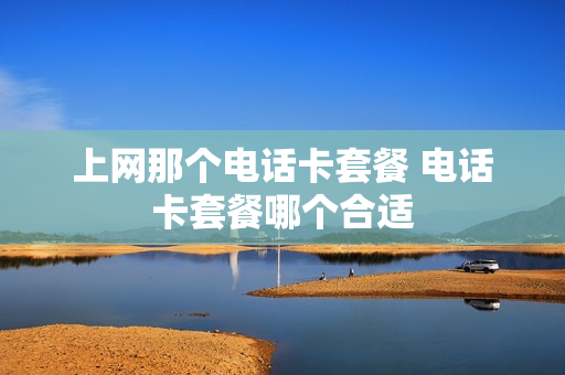 上网那个电话卡套餐 电话卡套餐哪个合适