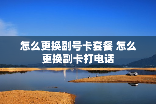 怎么更换副号卡套餐 怎么更换副卡打电话