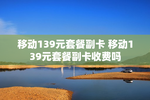 移动139元套餐副卡 移动139元套餐副卡收费吗