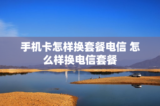 手机卡怎样换套餐电信 怎么样换电信套餐