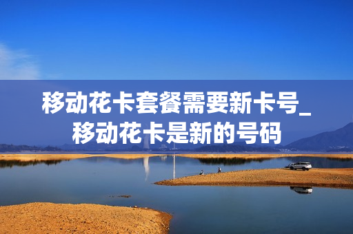 移动花卡套餐需要新卡号_移动花卡是新的号码