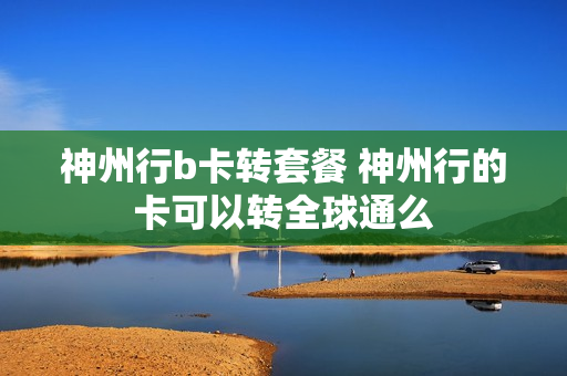 神州行b卡转套餐 神州行的卡可以转全球通么