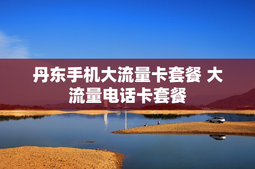 丹东手机大流量卡套餐 大流量电话卡套餐