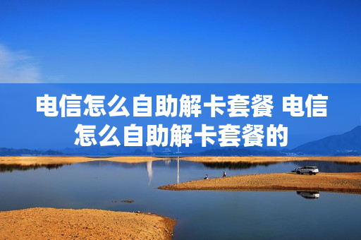 电信怎么自助解卡套餐 电信怎么自助解卡套餐的