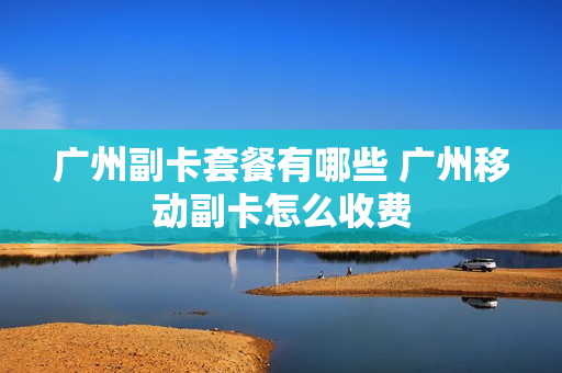 广州副卡套餐有哪些 广州移动副卡怎么收费