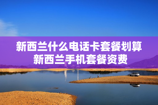 新西兰什么电话卡套餐划算 新西兰手机套餐资费