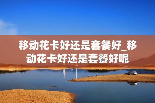 移动花卡好还是套餐好_移动花卡好还是套餐好呢