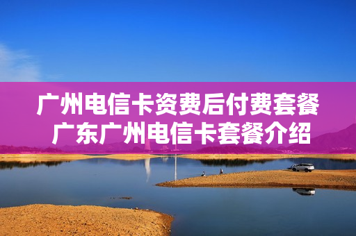 广州电信卡资费后付费套餐 广东广州电信卡套餐介绍