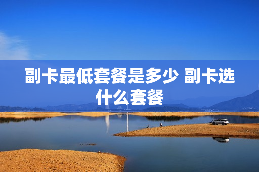 副卡最低套餐是多少 副卡选什么套餐