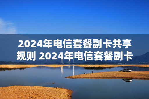 2024年电信套餐副卡共享规则 2024年电信套餐副卡共享规则最新