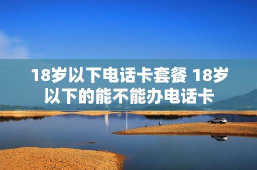 18岁以下电话卡套餐 18岁以下的能不能办电话卡