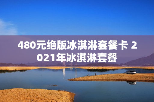 480元绝版冰淇淋套餐卡 2021年冰淇淋套餐