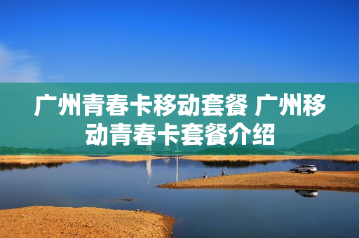 广州青春卡移动套餐 广州移动青春卡套餐介绍