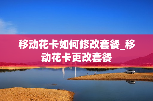 移动花卡如何修改套餐_移动花卡更改套餐