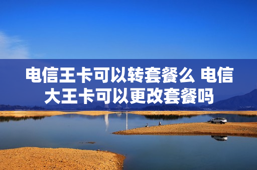 电信王卡可以转套餐么 电信大王卡可以更改套餐吗
