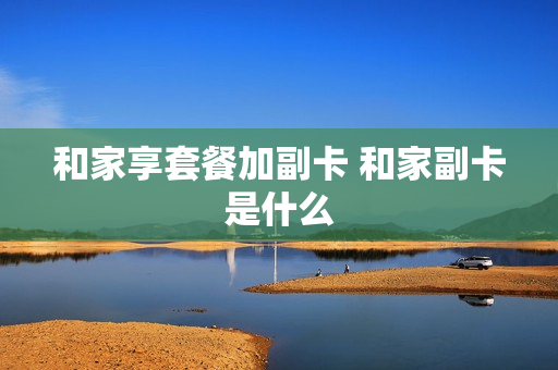 和家享套餐加副卡 和家副卡是什么
