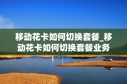 移动花卡如何切换套餐_移动花卡如何切换套餐业务