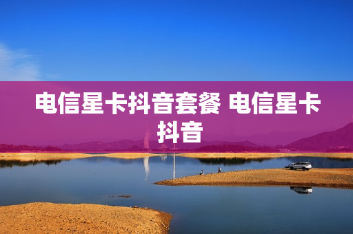 电信星卡抖音套餐 电信星卡 抖音