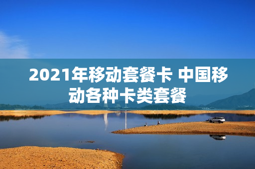 2021年移动套餐卡 中国移动各种卡类套餐